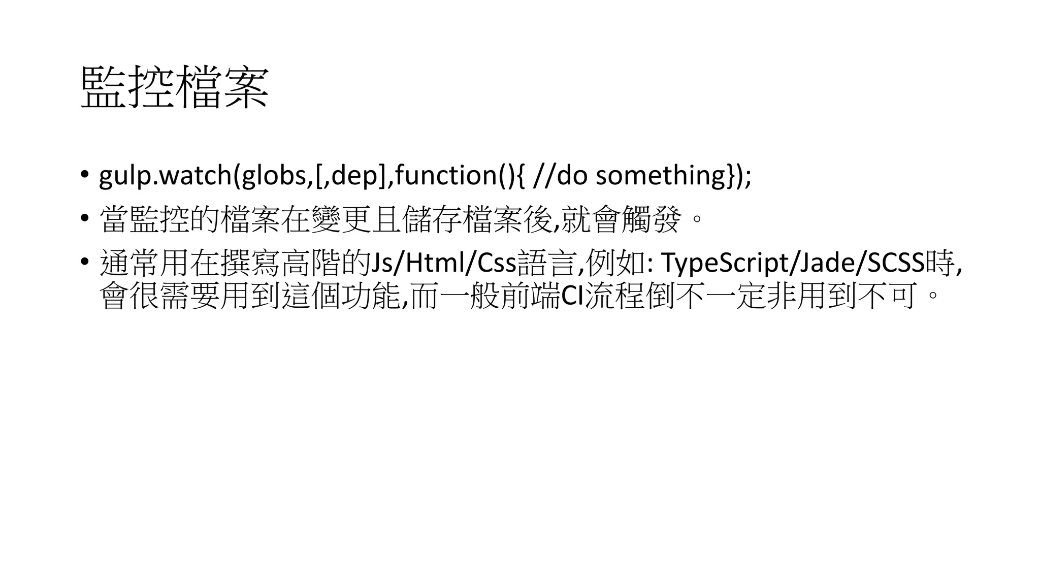 監控檔案
• gulp.watch(globs,[,dep],function(){ //do something});
• 當監控的檔案在變更且儲存檔案後,就會觸發。
• 通常用在撰寫高階的Js/Html/Css語言,例如: TypeScript/Jade/SCSS時,
會很需要用到這個功能,而一般前端CI流程倒不一定非用到不可。
 