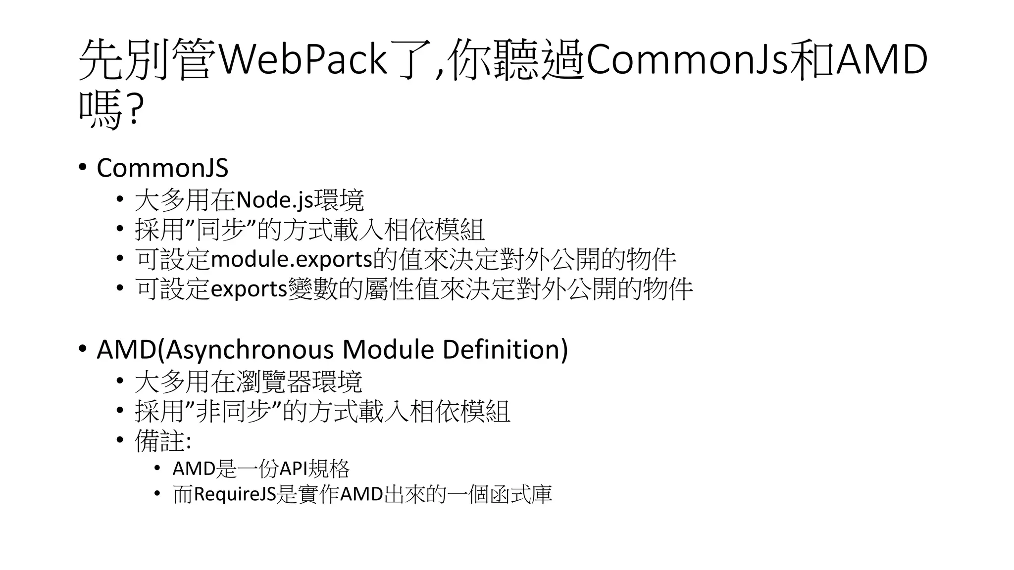 先別管WebPack了,你聽過CommonJs和AMD
嗎?
• CommonJS
• 大多用在Node.js環境
• 採用”同步”的方式載入相依模組
• 可設定module.exports的值來決定對外公開的物件
• 可設定exports變數的屬性值來決定對外公開的物件
• AMD(Asynchronous Module Definition)
• 大多用在瀏覽器環境
• 採用”非同步”的方式載入相依模組
• 備註:
• AMD是一份API規格
• 而RequireJS是實作AMD出來的一個函式庫
 