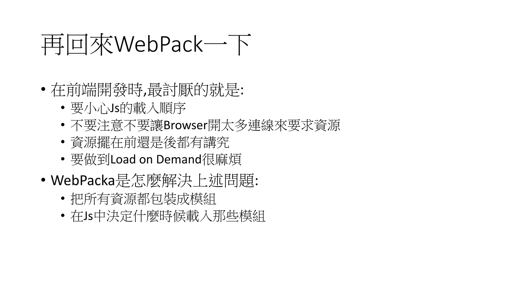 再回來WebPack一下
• 在前端開發時,最討厭的就是:
• 要小心Js的載入順序
• 不要注意不要讓Browser開太多連線來要求資源
• 資源擺在前還是後都有講究
• 要做到Load on Demand很麻煩
• WebPacka是怎麼解決上述問題:
• 把所有資源都包裝成模組
• 在Js中決定什麼時候載入那些模組
 