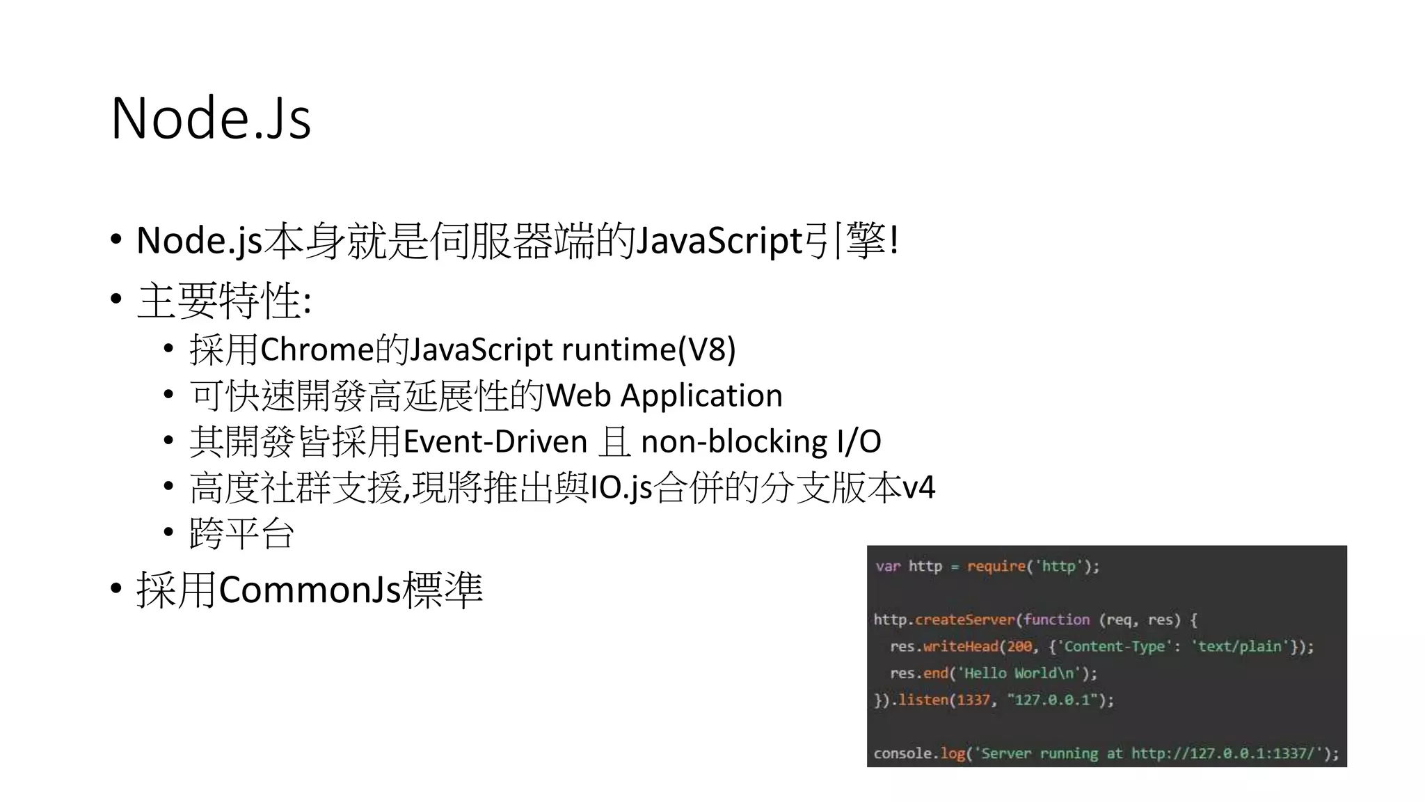 Node.Js
• Node.js本身就是伺服器端的JavaScript引擎!
• 主要特性:
• 採用Chrome的JavaScript runtime(V8)
• 可快速開發高延展性的Web Application
• 其開發皆採用Event-Driven 且 non-blocking I/O
• 高度社群支援,現將推出與IO.js合併的分支版本v4
• 跨平台
• 採用CommonJs標準
 