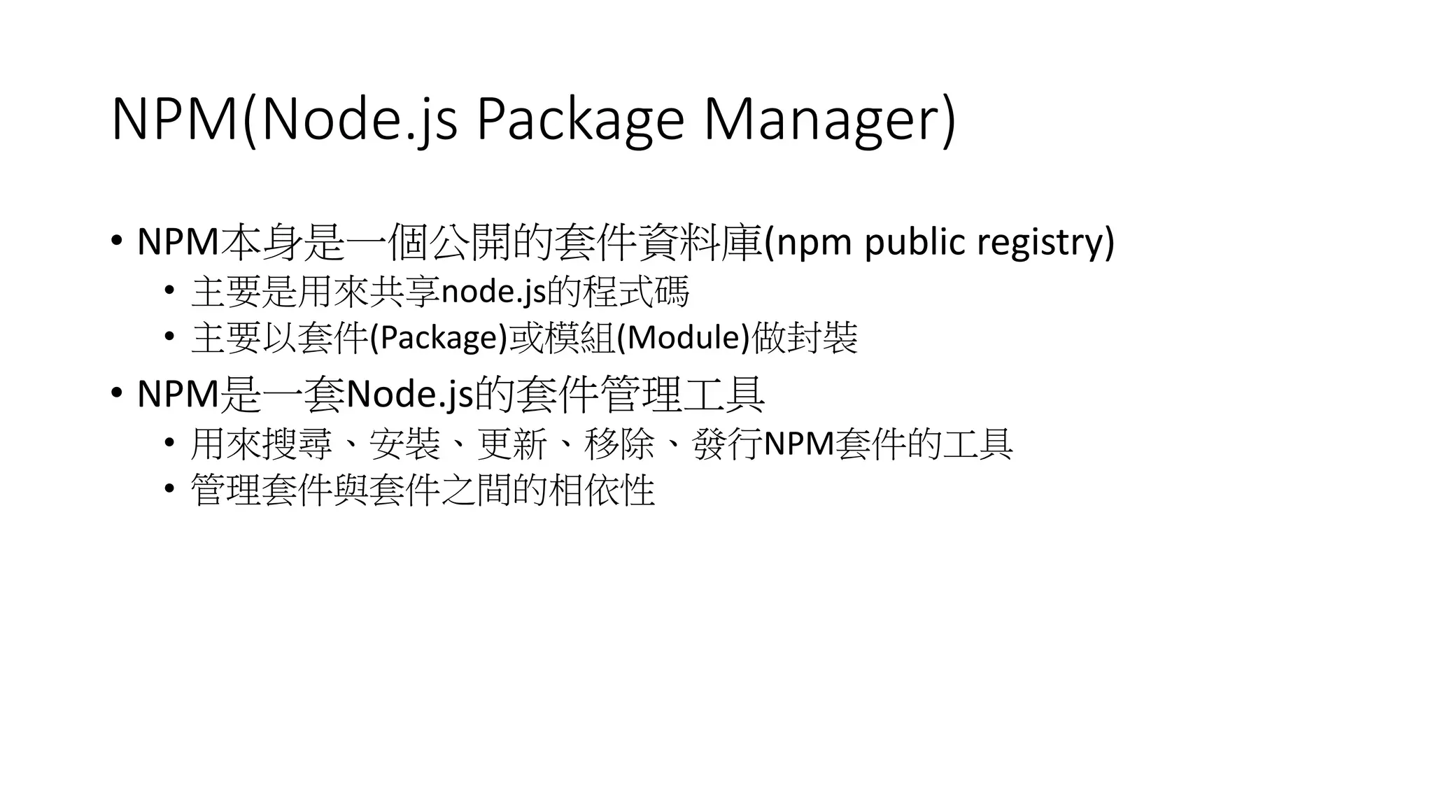 NPM(Node.js Package Manager)
• NPM本身是一個公開的套件資料庫(npm public registry)
• 主要是用來共享node.js的程式碼
• 主要以套件(Package)或模組(Module)做封裝
• NPM是一套Node.js的套件管理工具
• 用來搜尋、安裝、更新、移除、發行NPM套件的工具
• 管理套件與套件之間的相依性
 