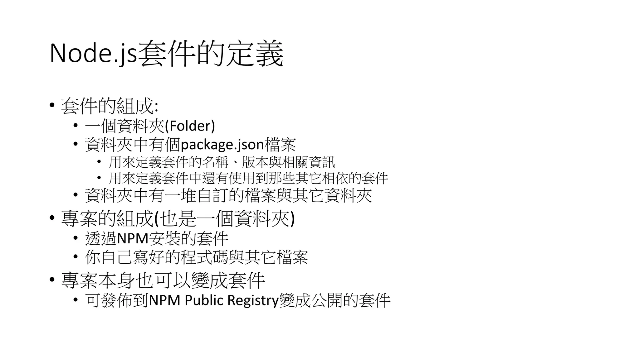Node.js套件的定義
• 套件的組成:
• 一個資料夾(Folder)
• 資料夾中有個package.json檔案
• 用來定義套件的名稱、版本與相關資訊
• 用來定義套件中還有使用到那些其它相依的套件
• 資料夾中有一堆自訂的檔案與其它資料夾
• 專案的組成(也是一個資料夾)
• 透過NPM安裝的套件
• 你自己寫好的程式碼與其它檔案
• 專案本身也可以變成套件
• 可發佈到NPM Public Registry變成公開的套件
 