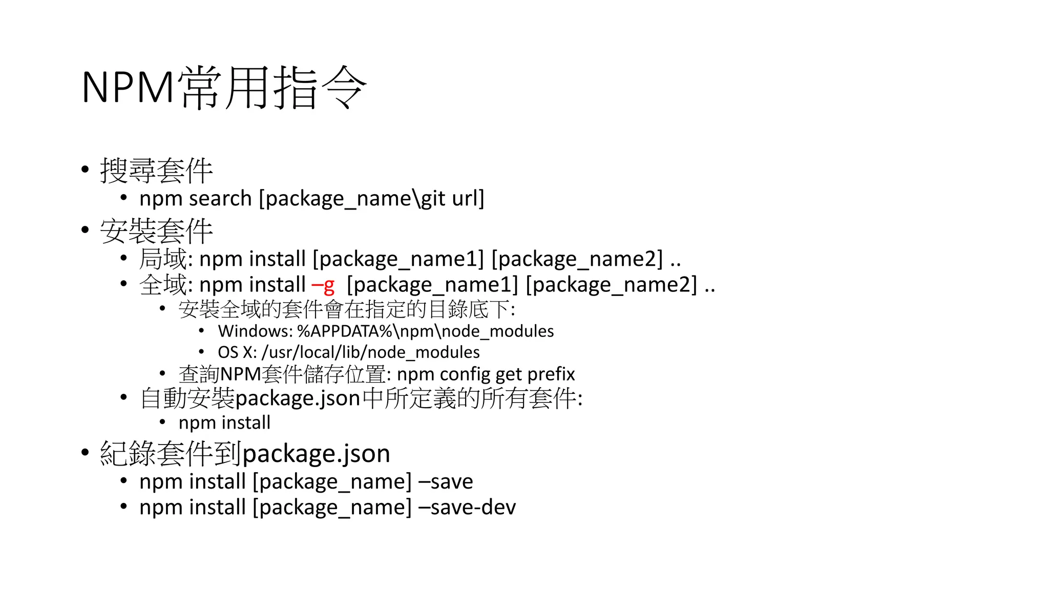 NPM常用指令
• 搜尋套件
• npm search [package_namegit url]
• 安裝套件
• 局域: npm install [package_name1] [package_name2] ..
• 全域: npm install –g [package_name1] [package_name2] ..
• 安裝全域的套件會在指定的目錄底下:
• Windows: %APPDATA%npmnode_modules
• OS X: /usr/local/lib/node_modules
• 查詢NPM套件儲存位置: npm config get prefix
• 自動安裝package.json中所定義的所有套件:
• npm install
• 紀錄套件到package.json
• npm install [package_name] –save
• npm install [package_name] –save-dev
 