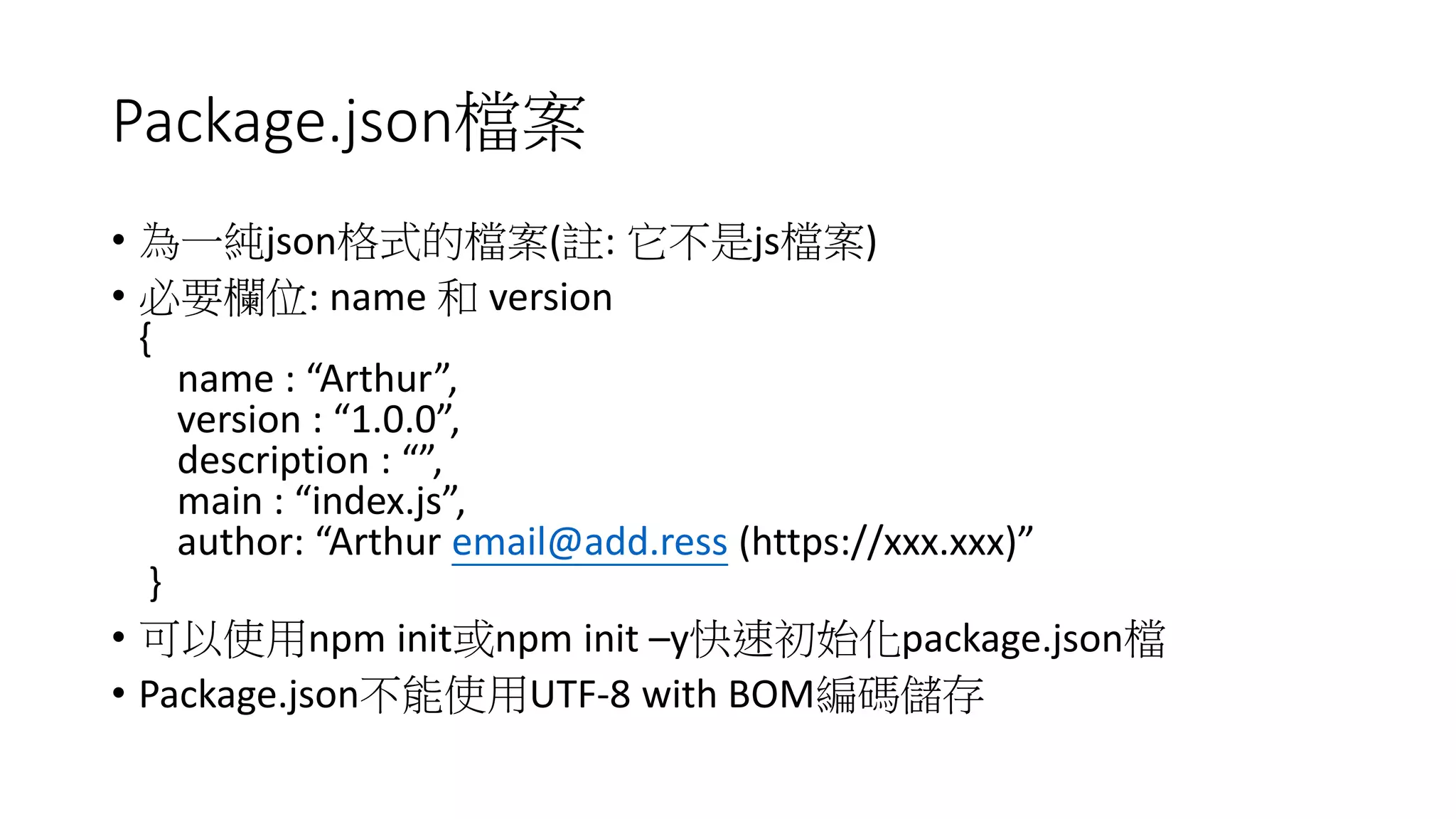Package.json檔案
• 為一純json格式的檔案(註: 它不是js檔案)
• 必要欄位: name 和 version
{
name : “Arthur”,
version : “1.0.0”,
description : “”,
main : “index.js”,
author: “Arthur email@add.ress (https://xxx.xxx)”
}
• 可以使用npm init或npm init –y快速初始化package.json檔
• Package.json不能使用UTF-8 with BOM編碼儲存
 