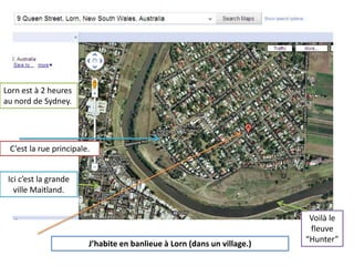 Lornest à 2 heures au nord de Sydney.C’est la rue principale.Icic’est la grandeville Maitland.Voilàle fleuve “Hunter”J’habite en banlieue à Lorn (dans un village.)