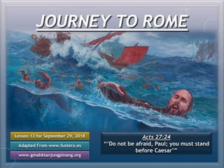 JOURNEY TO ROME
Lesson 13 for September 29, 2018
Adapted From www.fustero.es
www.gmahktanjungpinang.org
Acts 27:24
“‘Do not be afraid, Paul; you must stand
before Caesar’”
 