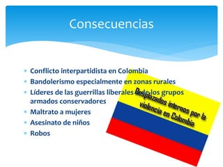 Consecuencias
 Conflicto interpartidista en Colombia
 Bandolerismo especialmente en zonas rurales
 Líderes de las guerrillas liberales o de los grupos
armados conservadores
 Maltrato a mujeres
 Asesinato de niños
 Robos
 