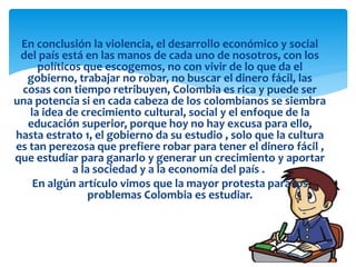 En conclusión la violencia, el desarrollo económico y social
del país está en las manos de cada uno de nosotros, con los
políticos que escogemos, no con vivir de lo que da el
gobierno, trabajar no robar, no buscar el dinero fácil, las
cosas con tiempo retribuyen, Colombia es rica y puede ser
una potencia si en cada cabeza de los colombianos se siembra
la idea de crecimiento cultural, social y el enfoque de la
educación superior, porque hoy no hay excusa para ello,
hasta estrato 1, el gobierno da su estudio , solo que la cultura
es tan perezosa que prefiere robar para tener el dinero fácil ,
que estudiar para ganarlo y generar un crecimiento y aportar
a la sociedad y a la economía del país .
En algún artículo vimos que la mayor protesta para los
problemas Colombia es estudiar.
 