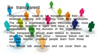 Be transparent
• Organization's need to be transparent in their
strategic planning and how they treat their employees.
• The more a organization shares information, the more
employees feel like a team and have a shared
responsibility over the success of the organization.
• This transparency should even extend to lessons
about the failures that occur – because failure can be
our best teacher, provided people learn from those
mistakes.
• You should talk about them and not cover them up.
 
