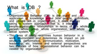 What is OB ?
• Organizational Behavior (OB) is the study and
application of knowledge about how people, individuals,
and g...