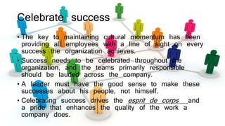 Celebrate success
• The key to maintaining cultural momentum has been
providing all employees with a line of sight on every
success the organization achieves.
• Success needs to be celebrated throughout the
organization, and the teams primarily responsible
should be lauded across the company.
• A leader must have the good sense to make these
successes about his people, not himself.
• Celebrating success drives the esprit de corps and
a pride that enhances the quality of the work a
company does.
 