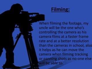Filming:
When filming the footage, my
uncle will be the one who’s
controlling the camera as his
camera films at a faster frame
rate and at a better resolution
than the cameras in school, also
it helps as he can move the
camera when filming tracking
or panning shots as no-one else
will be able to.
 