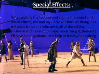 Special Effects:
When editing the footage and adding the sound and
visual effects, me and my uncle will both be doing it as
my uncle is the one who owns all of the editing
software and has a lot of experience using it, therefore
I’ll have some guidance and help at hand when editing.
 