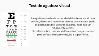 Test de agudeza visual
La agudeza visual es la capacidad del sistema visual para
percibir, detectar o reconocer objetos con el mayor grado
de detalle posible. En otras palabras, mide qué tan
nítidamente vemos.
Se refiere sobre todo a la visión central (la que usamos
para enfocar directamente), no a la periférica.
 