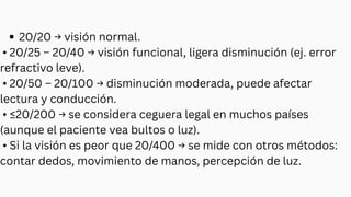 20/20 → visión normal.
• 20/25 – 20/40 → visión funcional, ligera disminución (ej. error
refractivo leve).
• 20/50 – 20/100 → disminución moderada, puede afectar
lectura y conducción.
• ≤20/200 → se considera ceguera legal en muchos países
(aunque el paciente vea bultos o luz).
• Si la visión es peor que 20/400 → se mide con otros métodos:
contar dedos, movimiento de manos, percepción de luz.
 