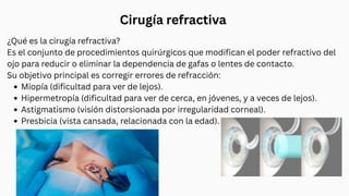 ¿Qué es la cirugía refractiva?
Es el conjunto de procedimientos quirúrgicos que modifican el poder refractivo del
ojo para reducir o eliminar la dependencia de gafas o lentes de contacto.
Su objetivo principal es corregir errores de refracción:
Miopía (dificultad para ver de lejos).
Hipermetropía (dificultad para ver de cerca, en jóvenes, y a veces de lejos).
Astigmatismo (visión distorsionada por irregularidad corneal).
Presbicia (vista cansada, relacionada con la edad).
Cirugía refractiva
 