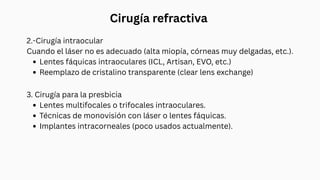 Cirugía refractiva
2.-Cirugía intraocular
Cuando el láser no es adecuado (alta miopía, córneas muy delgadas, etc.).
Lentes fáquicas intraoculares (ICL, Artisan, EVO, etc.)
Reemplazo de cristalino transparente (clear lens exchange)
3. Cirugía para la presbicia
Lentes multifocales o trifocales intraoculares.
Técnicas de monovisión con láser o lentes fáquicas.
Implantes intracorneales (poco usados actualmente).
 