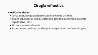 Cirugía refractiva
Candidatos ideales
18–21 años, con graduación estable al menos 1–2 años.
Buena salud ocular (sin queratocono, glaucoma avanzado, catarata
significativa, etc.).
Grosor corneal suficiente.
Expectativas realistas (no siempre se logra visión perfecta sin gafas).
 