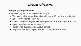 Cirugía refractiva
Riesgos y complicaciones
Aunque es segura, no está exenta de riesgos:
Efectos visuales: halos, deslumbramientos, visión nocturna reducida.
Ojo seco (frecuente en LASIK).
Ectasia corneal (adelgazamiento progresivo, parecido al queratocono).
Infecciones (muy raras, pero graves).
Regresiones (la graduación vuelve parcial).
Desplazamiento de colgajo (en LASIK, si hay traumatismos).
 