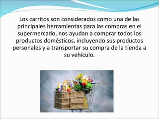 Los carritos son considerados como una de las principales herramientas para las compras en el supermercado, nos ayudan a comprar todos los productos domésticos, incluyendo sus productos personales y a transportar su compra de la tienda a su vehículo. 