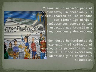 …Y generar un espacio para el crecimiento, la creación y la visibilización de las miradas que tienen l@s niñ@s y adolescentes acerca de los espacios que transitan y habitan, conocen y desconocen; impulsando- desde herramientas de expresión- el cuidado, el respeto, y la promoción de los derechos a la libre expresión, la identidad y el desarrollo saludable…
