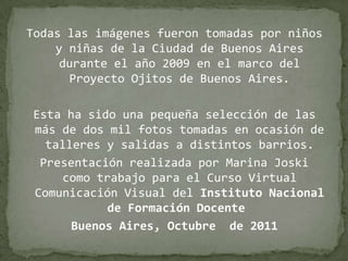 Todas las imágenes fueron tomadas por niños y niñas de la Ciudad de Buenos Aires durante el año 2009 en el marco del Proyecto Ojitos de Buenos Aires.Esta ha sido una pequeña selección de las más de dos mil fotos tomadas en ocasión de talleres y salidas a distintos barrios.Presentación realizada por Marina Joski  como trabajo para el Curso Virtual Comunicación Visual del Instituto Nacional de Formación Docente Buenos Aires, Octubre  de 2011
