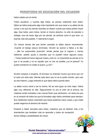 había volado con el viento.
Todos ayudaron, y cuando digo todos, es porque realmente eran todos.
Ojitos se había propuesto algo más importante aún que sacar a su aldea de las
ruinas y era que los demás duendes se diesen cuenta que todos podían hacer
algo. Que todos -pero todos- tenían el mismo derecho, no sólo de estudiar o
trabajar, sino de hacer algo por los demás, de sentirse como lo que eran: un
duende más del pueblito. Y realmente lo logró.
En menos tiempo del que tenían pensado la aldea estuvo reconstruida.
Cuando el trabajo estuvo terminado, Grunón se acercó a Ojitos y le dijo:
– ¡Me ha sorprendido jovencito! Jamás pensé que lo lograra y menos
habiendo pedido ayuda a duendes que no pueden hacer algunas cosas.
– Todos podemos hacer algunas cosas y otra no. Lo importante es pensar en lo
que sí se puede y no en aquello que no nos es posible ¿no le parece? Yo
puedo morderme mi codito si quiero ¿y Ud.?
Gruñón empezó a enojarse. Al principio no entendió mucho que tenía que ver
el codo con todo esto. Demás está decir que no se lo podía morder, pero eso
es otra historia. Luego entendió lo que ojitos había querido decir.
La aldea nunca volvió a ser la misma. No se veía igual, se veía mejor. Había
algo muy diferente en ella. Seguramente no era el color de la pintura, las
maderas recién lustradas o las nuevas floren que sembraron, sin duda era que
en el corazón de todos los que la formaban algo había cambiado para siempre.
Sus habitantes habían entendido que todos podemos hacer cosas y que nadie
puede negarnos el derecho de hacerlo.
Empezó a haber escuelas para todos, maestros que se dedican más a los
duendecitos que tardaban más en aprender y todos sin excepción
tenían trabajo y posibilidades de crecer.
 