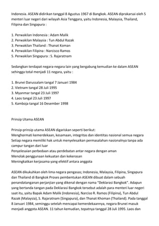 Indonesia. ASEAN didirikan tanggal 8 Agustus 1967 di Bangkok. ASEAN diprakarsai oleh 5
menteri luar negeri dari wilayah Asia Tenggara, yaitu Indonesia, Malaysia, Thailand,
Filipina dan Singapura :

1. Perwakilan Indonesia : Adam Malik
2. Perwakilan Malaysia : Tun Abdul Razak
3. Perwakilan Thailand : Thanat Koman
4. Perwakilan Filipina : Narcisco Ramos
5. Perwakilan Singapura : S. Rajaratnam

Sedangkan terdapat negara-negara lain yang bergabung kemudian ke dalam ASEAN
sehingga total menjadi 11 negara, yaitu :

1. Brunei Darussalam tangal 7 Januari 1984
2. Vietnam tangal 28 Juli 1995
3. Myanmar tangal 23 Juli 1997
4. Laos tangal 23 Juli 1997
5. Kamboja tangal 16 Desember 1998



Prinsip Utama ASEAN

Prinsip-prinsip utama ASEAN digariskan seperti berikut:
Menghormati kemerdekaan, kesamaan, integritas dan identitas nasional semua negara
Setiap negara memiliki hak untuk menyelesaikan permasalahan nasionalnya tanpa ada
campur tangan dari luar
Penyelesaian perbedaan atau perdebatan antar negara dengan aman
Menolak penggunaan kekuatan dan kekerasan
Meningkatkan kerjasama yang efektif antara anggota

ASEAN dikukuhkan oleh lima negara pengasas; Indonesia, Malaysia, Filipina, Singapura
dan Thailand di Bangkok Proses pembentukan ASEAN dibuat dalam sebuah
penandatanganan perjanjian yang dikenal dengan nama “Deklarasi Bangkok”. Adapun
yang bertanda tangan pada Deklarasi Bangkok tersebut adalah para menteri luar negeri
saat itu, yaitu Bapak Adam Malik (Indonesia), Narciso R. Ramos (Filipina), Tun Abdul
Razak (Malaysia), S. Rajaratnam (Singapura), dan Thanat Khoman (Thailand). Pada tanggal
8 Januari 1984, seminggu setelah mencapai kemerdekaannya, negara Brunei masuk
menjadi anggota ASEAN. 11 tahun kemudian, tepatnya tanggal 28 Juli 1995. Laos dan
 