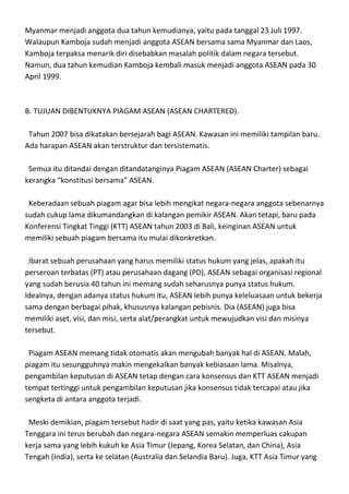 Myanmar menjadi anggota dua tahun kemudianya, yaitu pada tanggal 23 Juli 1997.
Walaupun Kamboja sudah menjadi anggota ASEAN bersama sama Myanmar dan Laos,
Kamboja terpaksa menarik diri disebabkan masalah politik dalam negara tersebut.
Namun, dua tahun kemudian Kamboja kembali masuk menjadi anggota ASEAN pada 30
April 1999.



B. TUJUAN DIBENTUKNYA PIAGAM ASEAN (ASEAN CHARTERED).

 Tahun 2007 bisa dikatakan bersejarah bagi ASEAN. Kawasan ini memiliki tampilan baru.
Ada harapan ASEAN akan terstruktur dan tersistematis.

 Semua itu ditandai dengan ditandatanginya Piagam ASEAN (ASEAN Charter) sebagai
kerangka “konstitusi bersama” ASEAN.

 Keberadaan sebuah piagam agar bisa lebih mengikat negara-negara anggota sebenarnya
sudah cukup lama dikumandangkan di kalangan pemikir ASEAN. Akan tetapi, baru pada
Konferensi Tingkat Tinggi (KTT) ASEAN tahun 2003 di Bali, keinginan ASEAN untuk
memiliki sebuah piagam bersama itu mulai dikonkretkan.

 Ibarat sebuah perusahaan yang harus memiliki status hukum yang jelas, apakah itu
perseroan terbatas (PT) atau perusahaan dagang (PD), ASEAN sebagai organisasi regional
yang sudah berusia 40 tahun ini memang sudah seharusnya punya status hukum.
Idealnya, dengan adanya status hukum itu, ASEAN lebih punya keleluasaan untuk bekerja
sama dengan berbagai pihak, khususnya kalangan pebisnis. Dia (ASEAN) juga bisa
memiliki aset, visi, dan misi, serta alat/perangkat untuk mewujudkan visi dan misinya
tersebut.

 Piagam ASEAN memang tidak otomatis akan mengubah banyak hal di ASEAN. Malah,
piagam itu sesungguhnya makin mengekalkan banyak kebiasaan lama. Misalnya,
pengambilan keputusan di ASEAN tetap dengan cara konsensus dan KTT ASEAN menjadi
tempat tertinggi untuk pengambilan keputusan jika konsensus tidak tercapai atau jika
sengketa di antara anggota terjadi.

 Meski demikian, piagam tersebut hadir di saat yang pas, yaitu ketika kawasan Asia
Tenggara ini terus berubah dan negara-negara ASEAN semakin memperluas cakupan
kerja sama yang lebih kukuh ke Asia Timur (Jepang, Korea Selatan, dan China), Asia
Tengah (India), serta ke selatan (Australia dan Selandia Baru). Juga, KTT Asia Timur yang
 