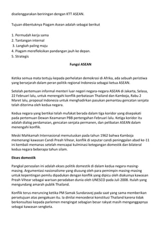 diselenggarakan beriringan dengan KTT ASEAN.

Tujuan dibentuknya Piagam Asean adalah sebagai berikut

1. Permudah kerja sama
2. Tantangan internal
3. Langkah paling maju
4. Piagam merefleksikan pandangan jauh ke depan.
5. Strategis

                                    Fungsi ASEAN


Ketika semua mata tertuju kepada perhelatan demokrasi di Afrika, ada sebuah peristiwa
yang bersejarah dalam peran politik regional Indonesia sebagai ketua ASEAN.

Setelah pertemuan informal menteri luar negeri negara-negara ASEAN di Jakarta, Selasa,
22 Februari lalu, untuk menengahi konflik perbatasan Thailand dan Kamboja, Rabu 2
Maret lalu, proposal Indonesia untuk menghadirkan pasukan pemantau gencatan senjata
telah diterima oleh kedua negara.

Kedua negara yang bertikai telah mufakat berada dalam tiga koridor yang disepakati
pada pertemuan Dewan Keamanan PBB pertengahan Februari lalu. Ketiga koridor itu
adalah dialog perdamaian, gencatan senjata permanen, dan pelibatan ASEAN dalam
menengahi konflik.

Meski Mahkamah Internasional memutuskan pada tahun 1962 bahwa Kamboja
memenangi kawasan Candi Preah Vihear, konflik di seputar candi peninggalan abad ke-11
ini kembali memanas setelah mencapai kulminasi ketegangan domestik dan bilateral
kedua negara beberapa tahun silam.

Ekses domestik

Pangkal persoalan ini adalah ekses politik domestik di dalam kedua negara masing-
masing. Argumentasi nasionalisme yang diusung oleh para pemimpin masing-masing
untuk kepentingan pemilu dipadukan dengan konflik yang dipicu oleh diakuinya kawasan
Preah Vihear sebagai warisan peradaban dunia oleh UNESCO pada Juli 2008. Itulah yang
mengundang amarah publik Thailand.

Konflik terus meruncing ketika PM Samak Sundaravej pada saat yang sama memberikan
persetujuan atas pengakuan itu. Ia dinilai mencederai konstitusi Thailand karena tidak
berkonsultasi kepada parlemen mengingat sebagian besar rakyat masih menganggapnya
sebagai kawasan sengketa.
 