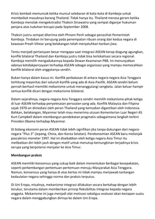 Krisis kembali memuncak ketika muncul selebaran di kota-kota di Kamboja untuk
memboikot masuknya barang Thailand. Tidak hanya itu. Thailand merasa geram ketika
Kamboja menolak mengekstradisi Thaksin Sinawatra yang sempat diganjar hukuman
penjara atas tuduhan korupsi pada September 2008.

Thaksin justru sempat diterima oleh Phnom Penh sebagai penasihat Pemerintah
Kamboja. Tindakan ini berujung pada penempatan ribuan orang dari kedua negara di
kawasan Preah Vihear yang belakangan telah menjatuhkan korban jiwa.

Tentu menjadi pertanyaan besar mengapa saat integrasi ASEAN kerap diagung-agungkan,
konflik bilateral Thailand dan Kamboja justru tidak bisa terlokalisasi secara regional.
Kamboja memilih mengadukannya kepada Dewan Keamanan PBB. Ini menunjukkan
adanya ketidakpercayaan terhadap ASEAN sebagai organisasi yang mampu memecahkan
konflik bilateral oleh anggotanya sendiri.

Bukan hanya dalam kasus ini. Konflik perbatasan di antara negara-negara Asia Tenggara
terhitung mayoritas dari seluruh konflik yang ada di Asia-Pasifik. ASEAN sendiri belum
pernah berhasil memiliki mekanisme untuk menanggulangi sengketa. Jalan keluar hampir
semua konflik dicari dengan mekanisme bilateral.

Dalam sejarahnya, negara-negara Asia Tenggara sendiri memilih mekanisme pihak ketiga
di luar ASEAN terhadap penyelesaian persoalan yang ada. Konflik Malaysia dan Filipina
sejak 1970-an dimediasi oleh peran Thailand yang kemudian digantikan oleh Indonesia.
Bahkan, belakangan, Myanmar telah mau menerima utusan Kementerian Luar Negeri AS
Kurt Campbell dalam membangun pendekatan pragmatis sebagaimana langkah terkini
Presiden Obama terhadap Myanmar.

Di bidang ekonomi peran ASEAN tidak lebih signifikan jika tanpa dukungan dari negara-
negara ”Plus 3” (Jepang, China, dan Korea Selatan). Perekonomian ASEAN baru melonjak
pascakrisis moneter 1997. Hal ini disebabkan oleh ketiga negara Asia Timur itu
melibatkan diri lebih jauh dengan motif untuk menutup kemungkinan terjadinya krisis
serupa yang berpotensi menjalar ke Asia Timur.

Membangun praksis

ASEAN memiliki konsensus yang cukup baik dalam menentukan berbagai kesepakatan,
seperti perkembangan pertemuan-pertemuan menuju Masyarakat Asia Tenggara.
Namun, konsensus yang hanya di atas kertas ini tidak mampu menjawab tantangan
kedaulatan negara sehingga norma dan praksis terputus.

Di Uni Eropa, misalnya, mekanisme integrasi dilakukan secara bertahap dengan lebih
terukur, terutama dalam memberikan prinsip fleksibilitas integrasi kepada negara
anggota. Mekanisme ini juga menjadi alat motivasi sekaligus evaluasi akan kesiapan suatu
negara dalam menggabungkan dirinya ke dalam Uni Eropa.
 
