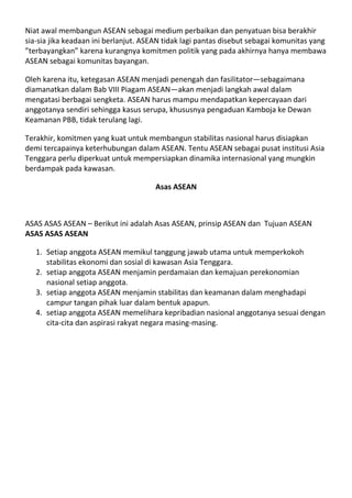Niat awal membangun ASEAN sebagai medium perbaikan dan penyatuan bisa berakhir
sia-sia jika keadaan ini berlanjut. ASEAN tidak lagi pantas disebut sebagai komunitas yang
”terbayangkan” karena kurangnya komitmen politik yang pada akhirnya hanya membawa
ASEAN sebagai komunitas bayangan.

Oleh karena itu, ketegasan ASEAN menjadi penengah dan fasilitator—sebagaimana
diamanatkan dalam Bab VIII Piagam ASEAN—akan menjadi langkah awal dalam
mengatasi berbagai sengketa. ASEAN harus mampu mendapatkan kepercayaan dari
anggotanya sendiri sehingga kasus serupa, khususnya pengaduan Kamboja ke Dewan
Keamanan PBB, tidak terulang lagi.

Terakhir, komitmen yang kuat untuk membangun stabilitas nasional harus disiapkan
demi tercapainya keterhubungan dalam ASEAN. Tentu ASEAN sebagai pusat institusi Asia
Tenggara perlu diperkuat untuk mempersiapkan dinamika internasional yang mungkin
berdampak pada kawasan.

                                      Asas ASEAN



ASAS ASAS ASEAN – Berikut ini adalah Asas ASEAN, prinsip ASEAN dan Tujuan ASEAN
ASAS ASAS ASEAN

   1. Setiap anggota ASEAN memikul tanggung jawab utama untuk memperkokoh
      stabilitas ekonomi dan sosial di kawasan Asia Tenggara.
   2. setiap anggota ASEAN menjamin perdamaian dan kemajuan perekonomian
      nasional setiap anggota.
   3. setiap anggota ASEAN menjamin stabilitas dan keamanan dalam menghadapi
      campur tangan pihak luar dalam bentuk apapun.
   4. setiap anggota ASEAN memelihara kepribadian nasional anggotanya sesuai dengan
      cita-cita dan aspirasi rakyat negara masing-masing.
 