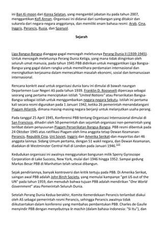 ini Ban Ki-moon dari Korea Selatan, yang mengambil jabatan itu pada tahun 2007,
menggantikan Kofi Annan. Organisasi ini didanai dari sumbangan yang ditaksir dan
sukarela dari negara-negara anggotanya, dan memiliki enam bahasa resmi: Arab, Cina,
Inggris, Perancis, Rusia, dan Spanyol.

                                        Sejarah



Liga Bangsa-Bangsa dianggap gagal mencegah meletusnya Perang Dunia II (1939-1945).
Untuk mencegah meletusnya Perang Dunia Ketiga, yang mana tidak diinginkan oleh
seluruh umat manusia, pada tahun 1945 PBB didirikan untuk menggantikan Liga Bangsa-
Bangsa yang gagal dalam rangka untuk memelihara perdamaian internasional dan
meningkatkan kerjasama dalam memecahkan masalah ekonomi, sosial dan kemanusiaan
internasional.

Rencana konkrit awal untuk organisasi dunia baru ini dimulai di bawah naungan
Departemen Luar Negeri AS pada tahun 1939. Franklin D. Roosevelt dipercaya sebagai
seorang yang pertama menciptakan istilah "United Nations" atau Perserikatan Bangsa-
Bangsa sebagai istilah untuk menggambarkan negara-negara Sekutu. Istilah ini pertama
kali secara resmi digunakan pada 1 Januari 1942, ketika 26 pemerintah menandatangani
Piagam Atlantik, dimana masing-masing negara berjanji untuk melanjutkan usaha perang.

Pada tanggal 25 April 1945, Konferensi PBB tentang Organisasi Internasional dimulai di
San Francisco, dihadiri oleh 50 pemerintah dan sejumlah organisasi non-pemerintah yang
terlibat dalam penyusunan Piagam Perserikatan Bangsa-Bangsa. PBB resmi dibentuk pada
24 Oktober 1945 atas ratifikasi Piagam oleh lima anggota tetap Dewan Keamanan-
Perancis, Republik Cina, Uni Soviet, Inggris dan Amerika Serikat-dan mayoritas dari 46
anggota lainnya. Sidang Umum pertama, dengan 51 wakil negara, dan Dewan Keamanan,
diadakan di Westminster Central Hall di London pada Januari 1946.[13]

Kedudukan organisasi ini awalnya menggunakan bangunan milik Sperry Gyroscope
Corporation di Lake Success, New York, mulai dari 1946 hingga 1952. Sampai gedung
Markas Besar PBB di Manhattan telah selesai dibangun.

Sejak pendiriannya, banyak kontroversi dan kritik tertuju pada PBB. Di Amerika Serikat,
saingan awal PBB adalah John Birch Society, yang memulai kampanye "get US out of the
UN" pada tahun 1959, dan menuduh bahwa tujuan PBB adalah mendirikan "One World
Government" atau Pemerintah Seluruh Dunia.

Setelah Perang Dunia Kedua berakhir, Komite Kemerdekaan Perancis terlambat diakui
oleh AS sebagai pemerintah resmi Perancis, sehingga Perancis awalnya tidak
diikutsertakan dalam konferensi yang membahas pembentukan PBB. Charles de Gaulle
menyindir PBB dengan menyebutnya le machin (dalam bahasa Indonesia: "Si Itu"), dan
 