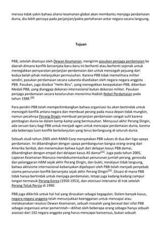 merasa tidak yakin bahwa aliansi keamanan global akan membantu menjaga perdamaian
dunia, dia lebih percaya pada perjanjian/pakta pertahanan antar negara secara langsung.




                                        Tujuan



PBB, setelah disetujui oleh Dewan Keamanan, mengirim pasukan penjaga perdamaian ke
daerah dimana konflik bersenjata baru-baru ini berhenti atau berhenti sejenak untuk
menegakkan persyaratan perjanjian perdamaian dan untuk mencegah pejuang dari
kedua belah pihak melanjutkan permusuhan. Karena PBB tidak memelihara militer
sendiri, pasukan perdamaian secara sukarela disediakan oleh negara-negara anggota
PBB. Pasukan, juga disebut "Helm Biru", yang menegakkan kesepakatan PBB, diberikan
Medali PBB, yang dianggap dekorasi internasional bukan dekorasi militer. Pasukan
penjaga perdamaian secara keseluruhan menerima Hadiah Nobel Perdamaian pada
tahun 1988.[30]

Para pendiri PBB telah mempertimbangkan bahwa organisasi itu akan bertindak untuk
mencegah konflik antara negara dan membuat perang pada masa depan tidak mungkin,
namun pecahnya Perang Dingin membuat perjanjian perdamaian sangat sulit karena
pembagian dunia ke dalam kamp-kamp yang bermusuhan. Menyusul akhir Perang Dingin,
ada seruan baru bagi PBB untuk menjadi agen untuk mencapai perdamaian dunia, karena
ada beberapa lusin konflik berkelanjutan yang terus berlangsung di seluruh dunia.

Sebuah studi tahun 2005 oleh RAND Corp menyatakan PBB sukses di dua dari tiga upaya
perdamaian. Ini dibandingkan dengan upaya pembangunan bangsa orang-orang dari
Amerika Serikat, dan menemukan bahwa tujuh dari delapan kasus PBB damai,
dibandingkan dengan empat dari delapan kasus AS damai[31]. Juga pada tahun 2005,
Laporan Keamanan Manusia mendokumentasikan penurunan jumlah perang, genosida
dan pelanggaran HAM sejak akhir Perang Dingin, dan bukti, meskipun tidak langsung,
bahwa aktivisme internasional-kebanyakan dipelopori oleh PBB-telah menjadi penyebab
utama penurunan konflik bersenjata sejak akhir Perang Dingin[32]. Situasi di mana PBB
tidak hanya bertindak untuk menjaga perdamaian, tetapi juga kadang-kadang campur
tangan termasuk Perang Korea (1950-1953), dan otorisasi intervensi di Irak setelah
Perang Teluk Persia di 1990.

PBB juga dikkritik untuk hal-hal yang dirasakan sebagai kegagalan. Dalam banyak kasus,
negara-negara anggota telah menunjukkan keengganan untuk mencapai atau
melaksanakan resolusi Dewan Keamanan, sebuah masalah yang berasal dari sifat PBB
sebagai organisasi antar pemerintah—dilihat oleh beberapa orang sebagai hanya sebuah
asosiasi dari 192 negara anggota yang harus mencapai konsensus, bukan sebuah
 