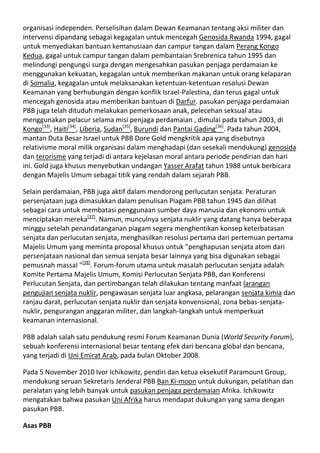 organisasi independen. Perselisihan dalam Dewan Keamanan tentang aksi militer dan
intervensi dipandang sebagai kegagalan untuk mencegah Genosida Rwanda 1994, gagal
untuk menyediakan bantuan kemanusiaan dan campur tangan dalam Perang Kongo
Kedua, gagal untuk campur tangan dalam pembantaian Srebrenica tahun 1995 dan
melindungi pengungsi surga dengan mengesahkan pasukan penjaga perdamaian ke
menggunakan kekuatan, kegagalan untuk memberikan makanan untuk orang kelaparan
di Somalia, kegagalan untuk melaksanakan ketentuan-ketentuan resolusi Dewan
Keamanan yang berhubungan dengan konflik Israel-Palestina, dan terus gagal untuk
mencegah genosida atau memberikan bantuan di Darfur. pasukan penjaga perdamaian
PBB juga telah dituduh melakukan pemerkosaan anak, pelecehan seksual atau
menggunakan pelacur selama misi penjaga perdamaian , dimulai pada tahun 2003, di
Kongo[33], Haiti[34], Liberia, Sudan[35], Burundi dan Pantai Gading[36]. Pada tahun 2004,
mantan Duta Besar Israel untuk PBB Dore Gold mengkritik apa yang disebutnya
relativisme moral milik organisasi dalam menghadapi (dan sesekali mendukung) genosida
dan terorisme yang terjadi di antara kejelasan moral antara periode pendirian dan hari
ini. Gold juga khusus menyebutkan undangan Yasser Arafat tahun 1988 untuk berbicara
dengan Majelis Umum sebagai titik yang rendah dalam sejarah PBB.

Selain perdamaian, PBB juga aktif dalam mendorong perlucutan senjata. Peraturan
persenjataan juga dimasukkan dalam penulisan Piagam PBB tahun 1945 dan dilihat
sebagai cara untuk membatasi penggunaan sumber daya manusia dan ekonomi untuk
menciptakan mereka[37]. Namun, munculnya senjata nuklir yang datang hanya beberapa
minggu setelah penandatanganan piagam segera menghentikan konsep keterbatasan
senjata dan perlucutan senjata, menghasilkan resolusi pertama dari pertemuan pertama
Majelis Umum yang meminta proposal khusus untuk "penghapusan senjata atom dari
persenjataan nasional dan semua senjata besar lainnya yang bisa digunakan sebagai
pemusnah massal "[38]. Forum-forum utama untuk masalah perlucutan senjata adalah
Komite Pertama Majelis Umum, Komisi Perlucutan Senjata PBB, dan Konferensi
Perlucutan Senjata, dan pertimbangan telah dilakukan tentang manfaat larangan
pengujian senjata nuklir, pengawasan senjata luar angkasa, pelarangan senjata kimia dan
ranjau darat, perlucutan senjata nuklir dan senjata konvensional, zona bebas-senjata-
nuklir, pengurangan anggaran militer, dan langkah-langkah untuk memperkuat
keamanan internasional.

PBB adalah salah satu pendukung resmi Forum Keamanan Dunia (World Security Forum),
sebuah konferensi internasional besar tentang efek dari bencana global dan bencana,
yang terjadi di Uni Emirat Arab, pada bulan Oktober 2008.

Pada 5 November 2010 Ivor Ichikowitz, pendiri dan ketua eksekutif Paramount Group,
mendukung seruan Sekretaris Jenderal PBB Ban Ki-moon untuk dukungan, pelatihan dan
peralatan yang lebih banyak untuk pasukan penjaga perdamaian Afrika. Ichikowitz
mengatakan bahwa pasukan Uni Afrika harus mendapat dukungan yang sama dengan
pasukan PBB.

Asas PBB
 