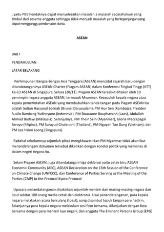 , yaitu PBB hendaknya dapat menyelesaikan masalah ± masalah secarahokum yang
timbul dari sesame anggota sehingga tidak menjadi masalah yang berkepanjangan yang
dapat mengganggu perdamaian dunia.


                                       ASEAN



BAB I

PENDAHULUAN

LATAR BELAKANG

  Perhimpunan Bangsa-bangsa Asia Tenggara (ASEAN) mencatat sejarah baru dengan
ditandatanganinya ASEAN Charter (Piagam ASEAN) dalam Konferensi Tingkat Tinggi (KTT)
Ke-13 ASEAN di Singapura, Selasa (20/11). Piagam ASEAN tersebut diteken oleh 10
pemimpin negara anggota ASEAN, termasuk Myanmar. Kesepuluh kepala negara atau
kepala pemerintahan ASEAN yang membubuhkan tanda tangan pada Piagam ASEAN itu
adalah Sultan Hassanal Bolkiah (Brunei Darussalam), PM Hun Sen (Kamboja), Presiden
Susilo Bambang Yudhoyono (Indonesia), PM Bouasone Bouphavanh (Laos), Abdullah
Ahmad Badawi (Malaysia). Selanjutnya, PM Thein Sein (Myanmar), Gloria Maccapagal
Arroyo (Filipina), PM Surayud Chulanont (Thailand), PM Nguyen Tan Dung (Vietnam), dan
PM Lee Hsien Loong (Singapura).

 Padahal sebelumnya sejumlah pihak mengkhawatirkan PM Myanmar tidak akan ikut
menandatangani dokumen tersebut dikaitkan dengan kondisi politik yang memanas di
dalam negeri negara itu.

 Selain Piagam ASEAN, juga ditandatangani tiga deklarasi yaitu cetak biru ASEAN
Economic Community (AEC), ASEAN Declaration on the 13th Session of the Conference
on Climate Change (UNFCCC), dan Conference of Parties Serving as the Meeting of the
Parties (CMP) to the Protocol Kyoto Protocol

  Upacara penandatanganan disaksikan sejumlah menteri dari masing-masing negara dan
liput sekitar 100 orang media cetak dan elektronik. Usai penandatanganan, para kepala
negara melakukan acara bersulang (toast), yang disambut tepuk tangan para hadirin.
Selanjutnya para kepala negara melakukan sesi foto bersama, dilanjutkan dengan foto
bersama dengan para menteri luar negeri, dan anggota The Eminent Persons Group (EPG)
 