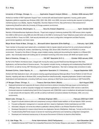 O.J. King Page 4 3/14/2016
University of Chicago, Chicago, IL...............Application Support Analyst (SNtial)........October 2006-January 2007
Worked as member of NSIT Application Support Team. Involved with web-based student registration, housing, grade system.
Application platforms supported was Windows (2000, 2003, SQL 2000, mom 2005), but some monitoring also required my building and
maintaining Suse Linux (MySqL, Apache, PostgreSQL, Business Objects XI forms). Also performed an initial assessment of
implementing SharePoint within the University of Chicago academic environment.
State Farm Insurance, Bloomington, IL...............Security Analyst (Sapphire)..........................April- October 2006
Member of Windows/Business Applications Security. Project work ranging to hardening clustered SQL 2000 servers (when migrated
from 2000 to 2003 servers using SMS and other MS tools) on the DMZ to monitoring the Texas Telephone project (which will eventually
connect all office in Texas via VOIP). Built security standards with a view to configuration management and Best Practices,
governmental regulations, and future needs.
Mayer Brown Rowe & Maw, Chicago, IL....Microsoft Admin Specialist (Elite Staffing)..............February- April 2006
Team member on the project team tasked with a consolidation order to migrate network services from its current physical setting (all
servers/services, including IIS, clusters, load-balancing, Exchange, SQL Server 2000, SharePoint, and DFS/AD) to a virtual
environment. Focused on the offices in Chicago, project entailed creating, testing and documenting the migration to a VMware ESX
system. Also individually tasked with building plan for centralized monitoring of the entire domain with MOM and System Center.
Bank of America, Chicago, IL.............................IIS/.NET Specialist (G-C-I).............October 2005-January 2006
As Part of the Platform Architecture team, charged with moving the newly acquired Fleet/Columbia Management Web Sites,
Applications, and Services Bank of America servers. The migration included moving, re-designing and troubleshooting Fleet/CMG NT
4.0 to IIS 6.0, as well as moving .NET Remoting and Linux-based PHP applications. Also had to redesign data connections to webs.
Rockwell-Collins, Cedar Rapids, IA.............Application Specialist (Y-1 Solutions)...........August-September 2005
Worked with Web Applications team, with projects including upgrading/redesigning WebLogic/JBoss-Tomcat Platform (in both IIS and
Apache), migrating web sites to Windows 2003, revising SharePoint sites/functionality, integrating Application Center to web clusters
(fault-tolerant and load-balanced), unraveling ColdFusion issues, advising on WebTrends issues and advising on SAP Portal (EP6).
J P Morgan Chase, Chicago, IL.............Treasury Services Admin (Modis)................................April-August 2005
• Deployed/maintained and supported all mission-critical ecommerce solutions (including WebLogic-based on-line banking for
JPMorgan Chase, as well as corporate mortgage and investment applications) on Intra/Internet (1200+ servers in web farm).
• Conducted extensive troubleshooting Cash-On-line Components with COM/COM+ tools to troubleshoot all webhosted functionality
on web servers (IIS and Apache), NAS, and DB; as well as multi-tiered connections between the Windows, UNIX, and Linux
environments.
Abbott Labs, Chicago, IL..........................Windows Engineer (SDI)..............................February 2004-April 2005
• Support for all web solutions (sites and components) running on Abbott hosted webfarm on IIS and Apache (1600+ servers).
• Focused configuration management on corporate web farm, based on Application Center (load-balance) and VSS.
• Advocated, designed, and wrote the software qualification allowing Abbott to use Widows SharePoint Services.
• Developed Standards for mission-critical Internet Java Application Servers (WebSphere, WebLogic, Tomcat) via IIS (4 thru 6).
• Trouble-shooting WebTrends issues on servers for maximizing performance and maintaining configuration management.
• Developed and maintained reverse-proxy on the secure Documentum E-Rooms via Apache’s Mod ReWrite.
Y-12, Oak Ridge, TN...................Portal Administrator (SAIC/TekSystems)...........................April-December 2003
• Installed/Architected SAP Portal 5 for Unclassified Personnel of the Nuclear Weapons Labs based on Oracle/IIS/SAP Portal
 