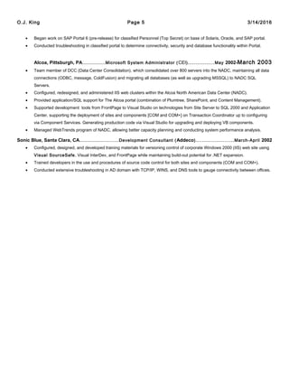O.J. King Page 5 3/14/2016
• Began work on SAP Portal 6 (pre-release) for classified Personnel (Top Secret) on base of Solaris, Oracle, and SAP portal.
• Conducted troubleshooting in classified portal to determine connectivity, security and database functionality within Portal.
Alcoa, Pittsburgh, PA...................Microsoft System Administrator (CEI).................May 2002-March 2003
• Team member of DCC (Data Center Consolidation), which consolidated over 800 servers into the NADC, maintaining all data
connections (ODBC, message, ColdFusion) and migrating all databases (as well as upgrading MSSQL) to NADC SQL
Servers.
• Configured, redesigned, and administered IIS web clusters within the Alcoa North American Data Center (NADC).
• Provided application/SQL support for The Alcoa portal (combination of Plumtree, SharePoint, and Content Management).
• Supported development tools from FrontPage to Visual Studio on technologies from Site Server to SQL 2000 and Application
Center, supporting the deployment of sites and components [COM and COM+] on Transaction Coordinator up to configuring
via Component Services. Generating production code via Visual Studio for upgrading and deploying VB components.
• Managed WebTrends program of NADC, allowing better capacity planning and conducting system performance analysis.
Sonic Blue, Santa Clara, CA.........................Development Consultant (Addeco)........................March-April 2002
• Configured, designed, and developed training materials for versioning control of corporate Windows 2000 (IIS) web site using
Visual SourceSafe, Visual InterDev, and FrontPage while maintaining build-out potential for .NET expansion.
• Trained developers in the use and procedures of source code control for both sites and components (COM and COM+).
• Conducted extensive troubleshooting in AD domain with TCP/IP, WINS, and DNS tools to gauge connectivity between offices.
 