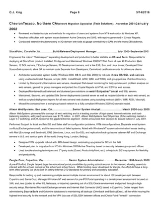 O.J. King Page 6 3/14/2016
ChevronTexaco, Northern CANetwork Migration Specialist (Tech Solutions). .November 2001-January
2002
• Reviewed and tested scripts and methods for migration of users and systems from NT4 workstation to Windows XP.
• Resolved difficulties with system issues between Active Directory and SMS, with reports generated in Crystal Reports.
• Conducted extensive troubleshooting in AD domain with tools to gauge connectivity to SAN and the many DB backends.
StockPoint, Coralville, IA...............Build/Release/Deployment Manager........................July 2000-September2001
Engineered the role of "Gatekeeper," separating development and production to better stabilize an IIS web farm; Responsible for
deploying all StockPoint product; Installed, Configured and Maintained Windows 2000/NT Web Farm of over 48 Production Web
Servers, 12 SQL servers, 7 Exchange Servers, 50 Development servers, and a few EJB, Sun, and Linux boxes; Developed 2-tier
SourceSafe system to allow QA to maintain code Separate from Developers; Centralized certificate records for all secure clients.
• Architected automated system builds (Windows 2000, IIS 5, and SQL 2000) for roll-outs of new IIS/SQL web servers
using unattended install floppies, scripts (.MSI, InstallShield, ADSI, WMI, and WSH), and group policies of Active Directory.
• Limited by Stockpoint’s Stand-alone web servers, developed Perl-based monitoring for daily updates and problem analysis on
web servers, geared for group managers and ported thru Crystal Reports to HTML and CSV for web access.
• Deployed/Maintained load balanced and clustered java solutions on web/IIS/Apache/Tomcat and SQL servers.
• Maintained, Secured, and updated Site Server deployments (central server as well as recipient clients on each web server), as
well as scripted deployment reports for all web servers/ web clusters using scripting methods (WSH, WMI, ADSI, Vbscript).
• Moved the company from a workgroup-based network to a fully compliant Windows 2000 AD domain model.
Alteon WebSystems, San Jose, CA........................Senior System Analyst.........................March 2000-July 2000
Alteon WebSystems pioneered the concept of web switching and is a leading provider of high-speed Internet switches and load-
balancing solutions, with yearly revenues over $175 million. In 2001, Alteon WebSystems held 50 percent of the switching market in
Layer 4-7 switching, and 81 percent of the gigabit Ethernet segment. Nortel announced their decision to acquire Alteon in July 2001.
Performed Support for local and field SE and Sales staff on configuration problems, VPN misconfigurations, Disparate email system
conflicts (Exchange/sendmail), and the resurrection of failed systems; Aided with Windows NT system administration issues dealing
with Mail (Exchange and Sendmail), DNS (Windows, Linux, and SunOS), and replication/back-up issues between NT and Exchange
servers in U.S. and various parts of the world (Hong Kong, London, Beijing);
• Designed VPN up-grade roll-out with .MSI-based design, automating up-grades for SE’s in the field
• Developed plan for migration from NT 4 to Windows 2000/Active Directory based on security between groups and offices.
• Used trouble-shooting techniques and 3
rd
-party tools (Quest, ProductivityPoint, etc.) to help build SE’s equipment for flexibility
and productivity.
Zangle.Com, Cupertino, CA..............................Senior System Administrator.............December 1999-March 2000
A pre-IPO effort, Zangle helped forge the educational portal possibilities by porting school records to the Internet, allowing parents to
interact with the schools outside of the school and school hours. While funding never developed for Zangle, the effort did have a long-
term effect growing out of its work in setting Internet DTD standards for primary and secondary education.
Responsible for setting up and maintaining multiple server/multiple domain environment for about 100 developers split between
Cupertino and Santa Cruz; Managed Windows NT web servers for pre-IPO Portal operating in a development environment focused on
XML and Java (ported to either IIS, Netscape, or Apache) operating out of a SQL/Oracle environment and ported through a high
security setup; Maintained Microsoft Exchange servers and Internet Mail Connector (IMC) based in Cupertino; Duties ranged from
administering SourceSafe and Goldmine databases to maintaining all backups (Omniback and BackupExec), all the while insuring the
highest-level security for the network and the VPN (via use of SSL/SSH between offices and Check Point Firewall 1 connection
 