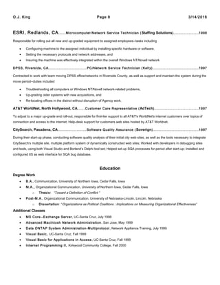 O.J. King Page 8 3/14/2016
ESRI, Redlands, CA......Microcomputer/Network Service Technician (Staffing Solutions).....................1998
Responsible for rolling out all new and up-graded equipment to assigned employees--tasks including
• Configuring machine to the assigned individual by installing specific hardware or software,
• Setting the necessary protocols and network addresses, and
• Insuring the machine was effectively integrated within the overall Windows NT/Novell network
DPSS, Riverside, CA................................PC/Network Service Technician (Kelly).......................................1997
Contracted to work with team moving DPSS office/networks in Riverside County, as well as support and maintain the system during the
move period--duties included
• Troubleshooting all computers or Windows NT/Novell network-related problems,
• Up-grading older systems with new acquisitions, and
• Re-locating offices in the district without disruption of Agency work.
AT&T WorldNet, North Hollywood, CA......Customer Care Representative (AdTech).....................................1997
To adjust to a major up-grade and roll-out, responsible for first-tier support to all AT&T's WorldNet's internet customers over topics of
connection and access to the internet; Help-desk support for customers web sites hosted by AT&T Worldnet.
CitySearch, Pasadena, CA........................Software Quality Assurance (Soverign)......................................1997
During their start-up phase, conducting software quality analysis of their initial city web sites, as well as the tools necessary to integrate
CitySearch's multiple site, multiple platform system of dynamically constructed web sites; Worked with developers in debugging sites
and tools, using both Visual Studio and Borland’s Delphi tool set; Helped set-up SQA processes for period after start-up; Installed and
configured IIS as web interface for SQA bug database.
Education
Degree Work
• B.A., Communication, University of Northern Iowa, Cedar Falls, Iowa
• M.A., Organizational Communication, University of Northern Iowa, Cedar Falls, Iowa
o Thesis: “Toward a Definition of Conflict “
• Post-M.A., Organizational Communication. University of Nebraska-Lincoln, Lincoln, Nebraska
o Dissertation: “Organizations as Political Coalitions : Implications on Measuring Organizational Effectiveness”
Additional Classes
• MS Core--Exchange Server, UC-Santa Cruz, July 1998
• Advanced MacIntosh Network Administration, San Jose, May 1999
• Data ONTAP System Administration-Multiprotocol, Network Appliance Training, July 1999
• Visual Basic, UC-Santa Cruz, Fall 1999
• Visual Basic for Applications in Access, UC-Santa Cruz, Fall 1999
• Internet Programming II, Kirkwood Community College, Fall 2000
 