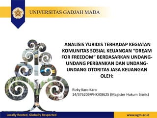 ANALISIS YURIDIS TERHADAP KEGIATAN
KOMUNITAS SOSIAL KEUANGAN “DREAM
FOR FREEDOM” BERDASARKAN UNDANG-
UNDANG PERBANKAN DAN UNDANG-
UNDANG OTORITAS JASA KEUANGAN
OLEH:
Rizky Karo Karo
14/376209/PHK/08625 (Magister Hukum Bisnis)
 