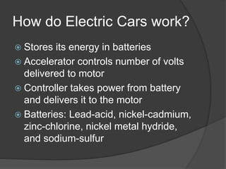 How do Electric Cars work?
 Stores its energy in batteries
 Accelerator controls number of volts
delivered to motor
 Controller takes power from battery
and delivers it to the motor
 Batteries: Lead-acid, nickel-cadmium,
zinc-chlorine, nickel metal hydride,
and sodium-sulfur
 