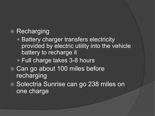  Recharging
 Battery charger transfers electricity
provided by electric utility into the vehicle
battery to recharge it
 Full charge takes 3-8 hours
 Can go about 100 miles before
recharging
 Solectria Sunrise can go 238 miles on
one charge
 