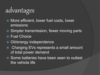 advantages
 More efficient, lower fuel costs, lower
emissions
 Simpler transmission, fewer moving parts
 Fuel Choice
 Oil/energy independence
 Charging EVs represents a small amount
of total power demand
 Some batteries have been seen to outlast
the vehicle life
 