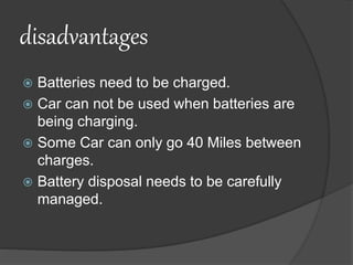 disadvantages
 Batteries need to be charged.
 Car can not be used when batteries are
being charging.
 Some Car can only go 40 Miles between
charges.
 Battery disposal needs to be carefully
managed.
 
