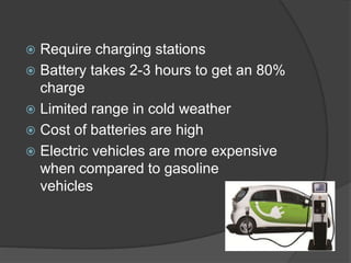  Require charging stations
 Battery takes 2-3 hours to get an 80%
charge
 Limited range in cold weather
 Cost of batteries are high
 Electric vehicles are more expensive
when compared to gasoline
vehicles
 