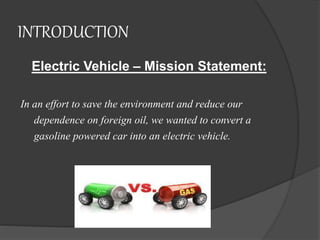 INTRODUCTION
Electric Vehicle – Mission Statement:
In an effort to save the environment and reduce our
dependence on foreign oil, we wanted to convert a
gasoline powered car into an electric vehicle.
 
