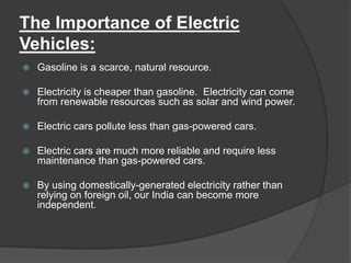 The Importance of Electric
Vehicles:
 Gasoline is a scarce, natural resource.
 Electricity is cheaper than gasoline. Electricity can come
from renewable resources such as solar and wind power.
 Electric cars pollute less than gas-powered cars.
 Electric cars are much more reliable and require less
maintenance than gas-powered cars.
 By using domestically-generated electricity rather than
relying on foreign oil, our India can become more
independent.
 