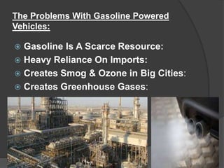 The Problems With Gasoline Powered
Vehicles:
 Gasoline Is A Scarce Resource:
 Heavy Reliance On Imports:
 Creates Smog & Ozone in Big Cities:
 Creates Greenhouse Gases:
 