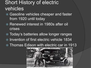 Short History of electric
vehicles
 Gasoline vehicles cheaper and faster
from 1920 until today
 Renewed interest in 1980s after oil
crises
 Today‘s batteries allow longer ranges
 Invention of first electric vehicle 1834
 Thomas Edison with electric car in 1913
 